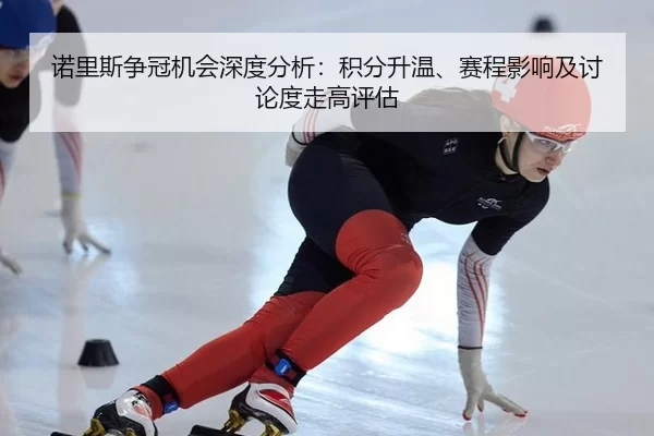 诺里斯争冠机会深度分析：积分升温、赛程影响及讨论度走高评估